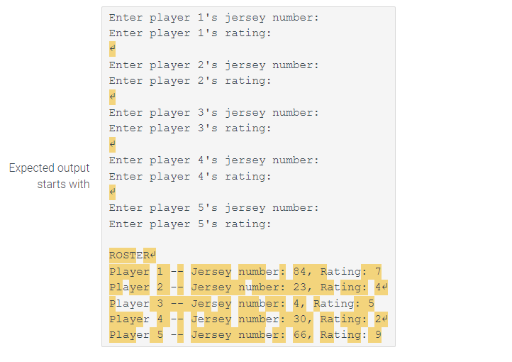 Expected output
starts with
Enter player 1's jersey number:
Enter player 1's rating:
Enter player 2's jersey number:
Enter player 2's rating:
Enter player 3's jersey number:
Enter player 3's rating:
Enter player 4's jersey number:
Enter player 4's rating:
Enter player 5's jersey number:
Enter player 5's rating:
ROSTER
Player 1
Jersey number: 84, Rating: 7
Player 2 -- Jersey number: 23, Rating: 44
Player 3 Jersey number: 4, Rating: 5
Player 4 -- Jersey number: 30, Rating: 24
Player 5 Jersey number: 66, Rating: 9
T
--