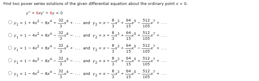 Find two power series solutions of the given differential equation about the ordinary point x = 0.
y" + 8xy' + 8y = 0
4
6
Oy₁ = 1 + 4x² − 8x² + 32 xº +
3
Oy₁ = 1 - 4x² + 8x4.
-322x6 -
-X+... and Y₂ = x -
Oy₁ = 1 - 4x² + 8x4 - 32x6 +
Oy₁ = 1 - 4x² - 8x4 -
32 6
3
Oy₁ = 1 - 4x² - 8x² - 32²x6 -
....
and y₂ = x +
8
∞0 m
and y₂ = x -
+³+
3
8
I'm
and y₂ = x - x
8.3
3
+
I'm ∞o I'm
+
64 5
15
+
64
15
8.3
and y₂ = x + x² + -X +
64.5
15
64 5
15
x5 +
64. 5
15
512
105
512
105
²x² +
512
105
+...
512 7
<+²
105
512
105
x² + ...
+...
+