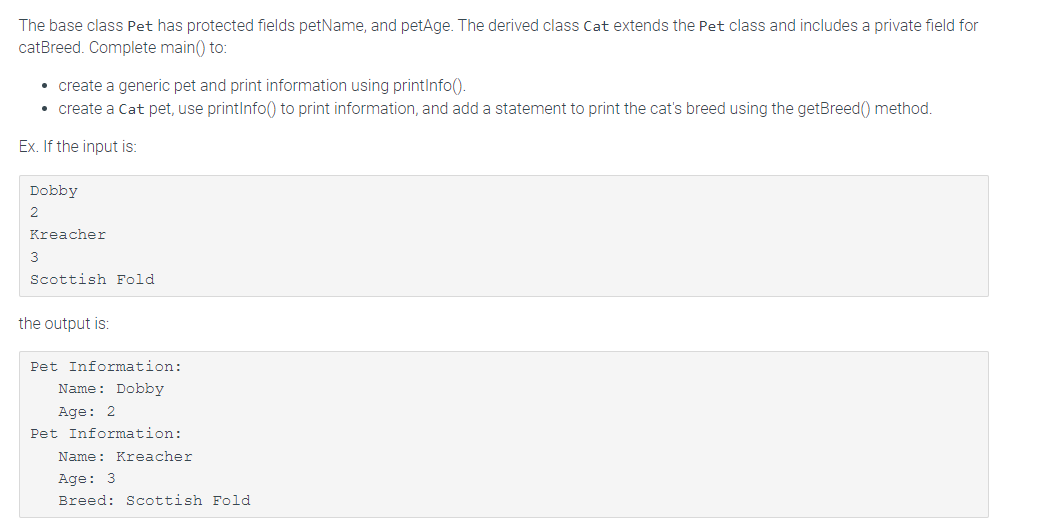 The base class Pet has protected fields petName, and petAge. The derived class Cat extends the Pet class and includes a private field for
catBreed. Complete main() to:
• create a generic pet and print information using printInfo().
• create a Cat pet, use printInfo() to print information, and add a statement to print the cat's breed using the getBreed() method.
Ex. If the input is:
Dobby
2
Kreacher
3
Scottish Fold
the output is:
Pet Information:
Name: Dobby
Age: 2
Pet Information:
Name: Kreacher
Age: 3
Breed: Scottish Fold