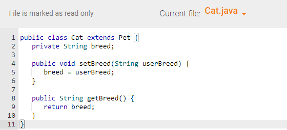 File is marked as read only
1 public class Cat extends Pet {]
2 private String breed;
NM & in no a
3
4 public void setBreed (String userBreed) {
breed userBreed;
5
6 }
7
8 public String getBreed() {
return breed;
Current file: Cat.java
10 }
11}