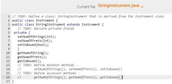 Current file: String Instrument.java,
1 // TODO: Define a class: String Instrument that is derived from the Instrument class
2 public class Instrument {
3 public class String Instrument extends Instrument {
4
// TODO: Declare private fields
5 private {
6
7
8
9
10
11
13
14
setNumOfStrings (int);
setNumOfFrets (int);
setIsBowed (bool);
}
12 getIsBowed();
15
16
17 }
getNumofString();
getNumoffrets();
// TODO: Define mutator methods -
setNumOfStrings (), set NumOffrets (), setIsBowed()
// TODO: Define accessor methods
//
getNumOfStrings (), getNumOfFrets(), getIsBowed()