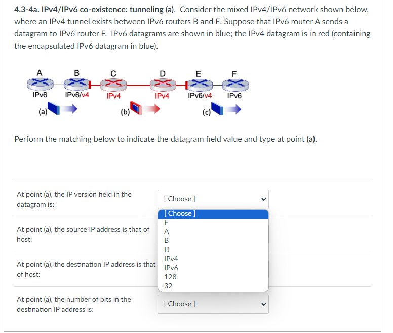 4.3-4a. IPv4/IPv6 co-existence: tunneling (a). Consider the mixed IPv4/IPv6 network shown below,
where an IPv4 tunnel exists between IPv6 routers B and E. Suppose that IPv6 router A sends a
datagram to IPv6 router F. IPv6 datagrams are shown in blue; the IPv4 datagram is in red (containing
the encapsulated IPv6 datagram in blue).
A
IPv6
(a)
B
IPv6/v4
C
IPv4
(b)
At point (a), the IP version field in the
datagram is:
At point (a), the source IP address is that of
host:
D
IPv4
At point (a), the destination IP address is that
of host:
At point (a), the number of bits in the
destination IP address is:
Perform the matching below to indicate the datagram field value and type at point (a).
FAB
E
[Choose ]
[Choose ]
B
D
IPv6/v4
(c)
IPv4
IPv6
128
32
IPv6
[Choose ]