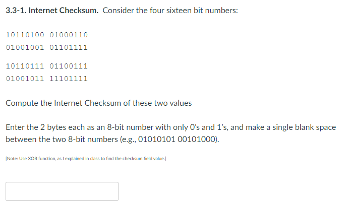 3.3-1. Internet Checksum. Consider the four sixteen bit numbers:
10110100 01000110
01001001 01101111
10110111 01100111
01001011 11101111
Compute the Internet Checksum of these two values
Enter the 2 bytes each as an 8-bit number with only O's and 1's, and make a single blank space
between the two 8-bit numbers (e.g., 01010101 00101000).
[Note: Use XOR function, as I explained in class to find the checksum field value.]