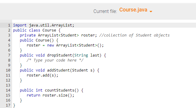 1 import java.util.ArrayList;
2 public class Course {
3
4
5
6
7
8
9
10
11
12
13
14
15
16
17 }
Current file: Course.java
private ArrayList<Student> roster; //collection of Student objects
public Course() {
roster = new ArrayList<Student> ();
}
public void dropStudent (String last) {
/* Type your code here */
}
public void addStudent (Student s) {
roster.add(s);
}
public int countStudents() {
return roster.size();
}