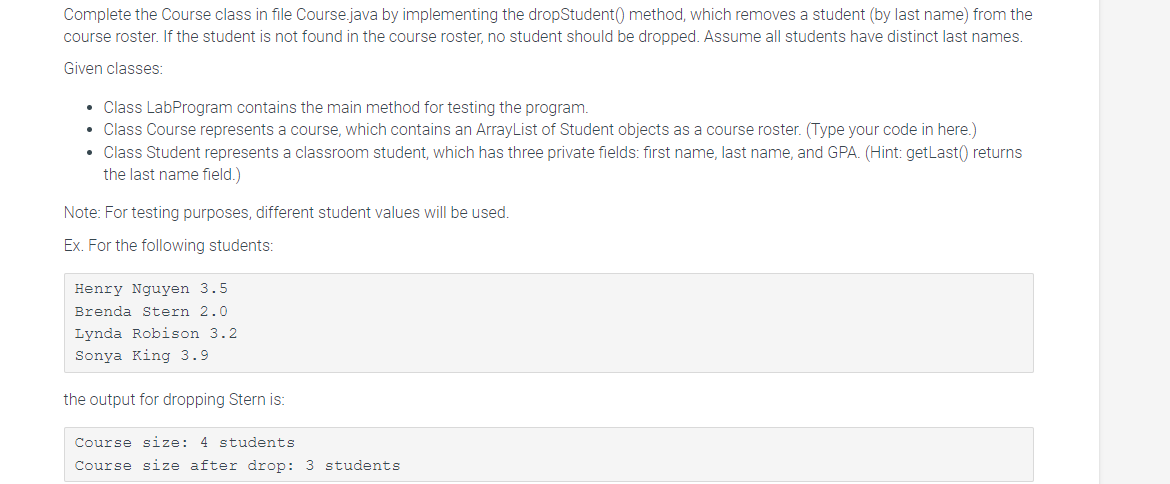 Complete the Course class in file Course.java by implementing the dropStudent () method, which removes a student (by last name) from the
course roster. If the student is not found in the course roster, no student should be dropped. Assume all students have distinct last names.
Given classes:
• Class LabProgram contains the main method for testing the program.
• Class Course represents a course, which contains an ArrayList of Student objects as a course roster. (Type your code in here.)
• Class Student represents a classroom student, which has three private fields: first name, last name, and GPA. (Hint: getLast() returns
the last name field.)
Note: For testing purposes, different student values will be used.
Ex. For the following students:
Henry Nguyen 3.5.
Brenda Stern 2.0
Lynda Robison 3.2
Sonya King 3.9.
the output for dropping Stern is:
Course size: 4 students
Course size after drop: 3 students