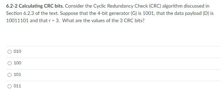 6.2-2 Calculating CRC bits. Consider the Cyclic Redundancy Check (CRC) algorithm discussed in
Section 6.2.3 of the text. Suppose that the 4-bit generator (G) is 1001, that the data payload (D) is
10011101 and that r = 3. What are the values of the 3 CRC bits?
010
100
101
011