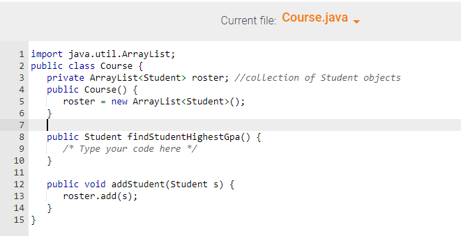 1 import java.util.ArrayList;
2 public class Course {
3 private ArrayList<Student> roster; //collection of Student objects
public Course() {
4
5
roster = new ArrayList<Student> ();
6710
9
}
8 public Student findStudentHighestGpa () {
/* Type your code here */
10 }
11
12
13
14
15 }
Current file: Course.java
public void addStudent (Student s) {
roster.add(s);
}