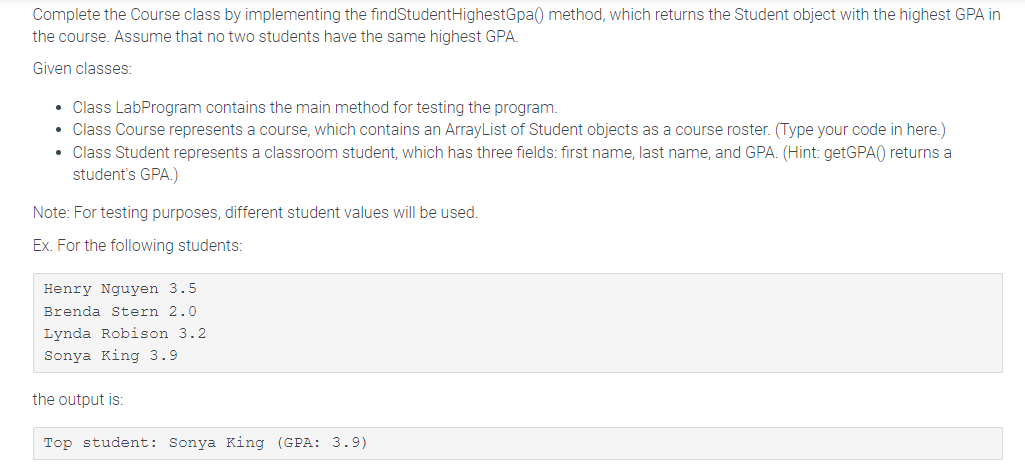 Complete the Course class by implementing the findStudentHighestGpa() method, which returns the Student object with the highest GPA in
the course. Assume that no two students have the same highest GPA.
Given classes:
• Class LabProgram contains the main method for testing the program.
• Class Course represents a course, which contains an ArrayList of Student objects as a course roster. (Type your code in here.)
• Class Student represents a classroom student, which has three fields: first name, last name, and GPA. (Hint: getGPA() returns a
student's GPA.)
Note: For testing purposes, different student values will be used.
Ex. For the following students:
Henry Nguyen 3.5
Brenda Stern 2.0
Lynda Robison 3.2
Sonya King 3.9
the output is:
Top student: Sonya King (GPA: 3.9)