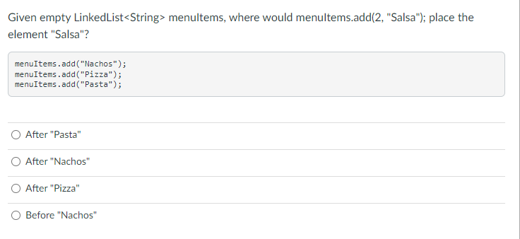 Given empty LinkedList<String> menultems, where would menultems.add(2, "Salsa"); place the
element "Salsa"?
menuItems.add("Nachos");
menuItems.add("Pizza");
menuItems.add("Pasta");
After "Pasta"
O After "Nachos"
O After "Pizza"
O Before "Nachos"