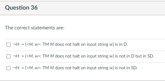 Question 36
The correct statements are:
¬H = {<M, w>: TM M does not halt on input string w} is in D.
¬H = {<M, w>: TM M does not halt on input string w} is not in D but in SD.
O¬H = {<M, w>: TM M does not halt on input string w} is not in SD.