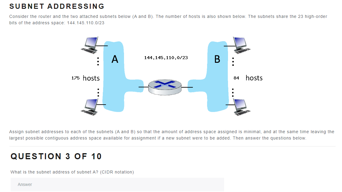 SUBNET ADDRESSING
Consider the router and the two attached subnets below (A and B). The number of hosts is also shown below. The subnets share the 23 high-order
bits of the address space: 144.145.110.0/23
175 hosts
QUESTION 3 OF 10
A
Answer
What is the subnet address of subnet A? (CIDR notation)
144,145.110.0/23
Assign subnet addresses to each of the subnets (A and B) so that the amount of address space assigned is minimal, and at the same time leaving the
largest possible contiguous address space available for assignment if a new subnet were to be added. Then answer the questions below.
B
84 hosts