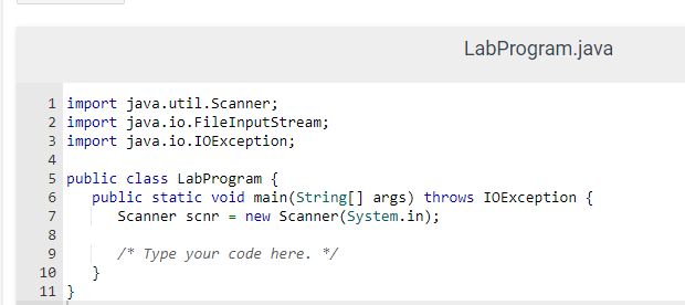 1 import java.util.Scanner;
2 import java.io. FileInputStream;
3 import
java.io.IOException;
4
5 public class LabProgram {
6
public static void main(String[] args) throws IOException {
Scanner scnr = new Scanner(System.in);
/* Type your code here. */
7
500 00
8
9
LabProgram.java
10 }
11 }
