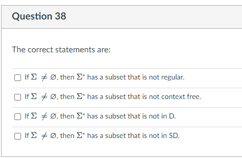 Question 38
The correct statements are:
If
If Σ
□ If
If
Ø, then Σ* has a subset that is not regular.
Ø, then Σ* has a subset that is not context free.
Ø, then Σ* has a subset that is not in D.
Ø, then Σ* has a subset that is not in SD.