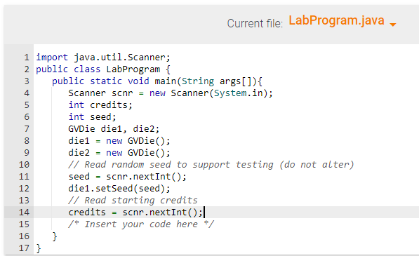 1 import java.util.Scanner;
2 public class LabProgram {
3 public static void main(String args[]) {
Scanner scnr = new Scanner(System.in);
+567 ∞ N34567
LLLLLL
4
8
9
10
11
12
13
14
15
16
17 }
}
Current file: LabProgram.java
int credits;
int seed;
GVDie diel, die2;
diel new GVDie();
die2 = new GVDie();
// Read random seed to support testing (do not alter)
seed scnr.nextInt();
=
diel.setSeed (seed);
// Read starting credits
credits = scnr.nextInt ();
/* Insert your code here */