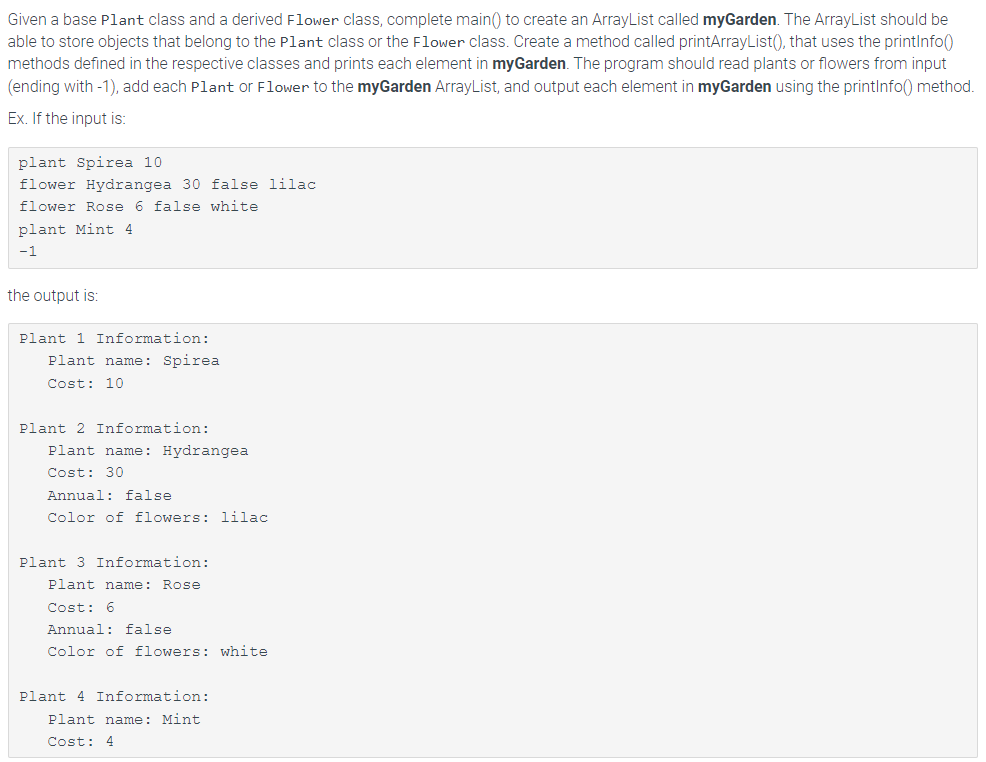 Given a base Plant class and a derived Flower class, complete main() to create an ArrayList called myGarden. The ArrayList should be
able to store objects that belong to the plant class or the Flower class. Create a method called printArrayList(), that uses the printInfo()
methods defined in the respective classes and prints each element in myGarden. The program should read plants or flowers from input
(ending with -1), add each Plant or Flower to the myGarden ArrayList, and output each element in myGarden using the printInfo() method.
Ex. If the input is:
plant Spirea 10.
flower Hydrangea 30 false lilac
flower Rose 6 false white
plant Mint 4
-1
the output is:
Plant 1 Information:
Plant name: Spirea
Cost: 10
Plant 2 Information:
Plant name: Hydrangea
Cost: 30
Annual: false
Color of flowers: lilac
Plant 3 Information:
Plant name: Rose
Cost: 6
Annual: false
Color of flowers: white
Plant 4 Information:
Plant name: Mint.
Cost: 4