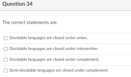 Question 34
The correct statements are:
Decidable languages are closed under union.
Decidable languages are closed under intersection.
Decidable languages are closed under complement.
Semi-decidable languages are closed under complement.