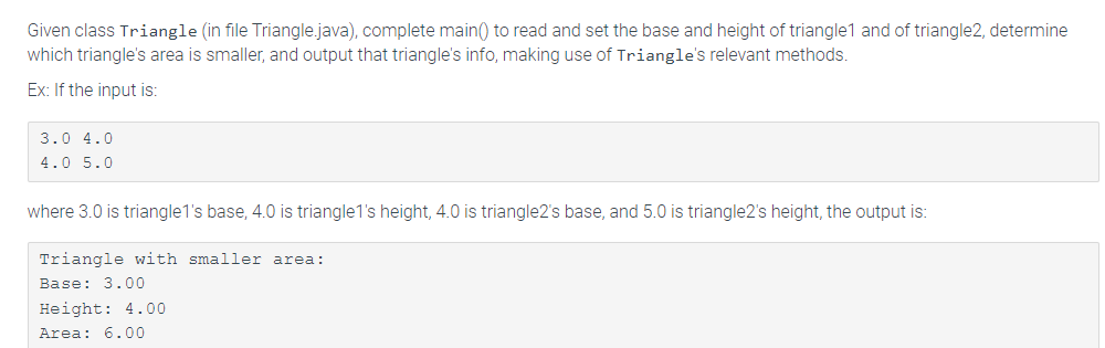 Given class Triangle (in file Triangle.java), complete main() to read and set the base and height of triangle1 and of triangle2, determine
which triangle's area is smaller, and output that triangle's info, making use of Triangle's relevant methods.
Ex: If the input is:
3.0 4.0
4.0 5.0
where 3.0 is triangle1's base, 4.0 is triangle1's height, 4.0 is triangle2's base, and 5.0 is triangle2's height, the output is:
Triangle with smaller area:
Base: 3.00
Height: 4.00
Area: 6.00