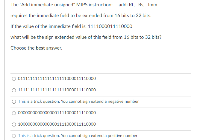 The "Add immediate unsigned" MIPS instruction: addi Rt, Rs, Imm
requires the immediate field to be extended from 16 bits to 32 bits.
If the value of the immediate field is: 1111000011110000
what will be the sign extended value of this field from 16 bits to 32 bits?
Choose the best answer.
01111111111111111111000011110000
O 11111111111111111111000011110000
O This is a trick question. You cannot sign extend a negative number
O 00000000000000001111000011110000
10000000000000001111000011110000
This is a trick question. You cannot sign extend a positive number
