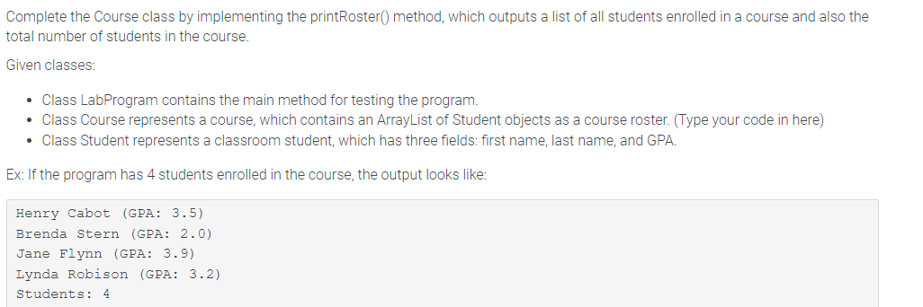 Complete the Course class by implementing the printRoster() method, which outputs a list of all students enrolled in a course and also the
total number of students in the course.
Given classes:
• Class LabProgram contains the main method for testing the program.
• Class Course represents a course, which contains an ArrayList of Student objects as a course roster. (Type your code in here)
• Class Student represents a classroom student, which has three fields: first name, last name, and GPA.
Ex: If the program has 4 students enrolled in the course, the output looks like:
Henry Cabot (GPA: 3.5)
Brenda Stern (GPA: 2.0)
Jane Flynn (GPA: 3.9)
Lynda Robison (GPA: 3.2)
Students: 4