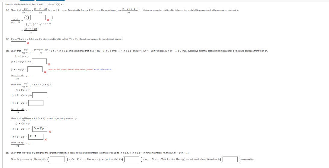 Consider the binomial distribution with n trials and PS) - p.
(a) Show that Ply)
Ply - 1)
(n - y+1)p
for y - 1, 2,..., n. Equivalently, for y- 1, 2, .., n, the equation plv) - M-Y+ 1)P ply - 1) gves a recursive relationship between the probabilities assodated with successive values of Y.
Ply - 1)
" pr-g- -1)
- In-y+ 1)p
(b) fn- 70 and p- 0.04, use the above relationship to find PY < 3). (Round your answer to four decimal places.)
x
Ply)
Ply - 1)
I-+1IP,1fy< (n + 1)p. This establishes that p(y) > ply - 1) if y is smalI (y < (n + 1)p) and p(y) < ply - 1) if y is large (y > (n + 1) p). Thus, successive binamial probabilities increase for a while and decrease from then on.
(c) Show that
ya
(n + 1)p > y
(n +1- vp >y+
(n +1- vo>
Your answer cannot be undenstood or graded. More Information
(n+1-yIP>
ya
plv)
Ply - 1)
<1 if y > (n + 1) p.
Show that
(n + 1lp <y
(n+1- vip < y -
(n +1- yiee
(n+1-ve
< 1
ya
plv)
Ply - 1)
(n + 1lp - y
Show that
-1 if (n + 1)p is an integer and y- (n + 1p.
(n+1- vip - y + (+1p
(n+1- vip -|F-1
(a+1-VIP - 1
ya
(d) Show that the value of y assigned the largest probability is equal to the greatest integer less than or equal to (n + 1)p. If (n + 1p - m for some linteger m, then p(m) - p(m - 1)-
Since for ys (n + 1)p, then ply) a
> Ply - 2) >..
Also for y 2 (n + 1p, then ply) a
> ply + 2) >.... Thus it is clear that p(y) is madimized when y is as clase to
pas possible.
