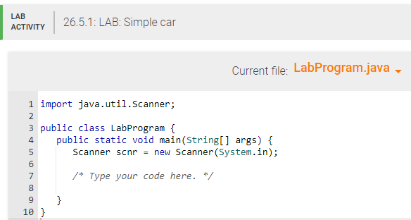 LAB
ACTIVITY
1 import java.util.Scanner;
2
NM & in N 00 08
5
3 public class LabProgram {
4 public static void main(String[] args) {
Scanner scnr = new Scanner(System.in);
/* Type your code here. */
6
7
8
26.5.1: LAB: Simple car
9 }
10 }
Current file: LabProgram.java