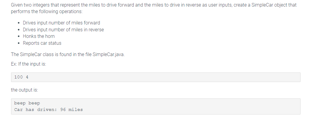 Given two integers that represent the miles to drive forward and the miles to drive in reverse as user inputs, create a SimpleCar object that
performs the following operations:
• Drives input number of miles forward
• Drives input number of miles in reverse
• Honks the horn
• Reports car status
The SimpleCar class is found in the file SimpleCar.java.
Ex: If the input is:
100 4
the output is:
beep beep
Car has driven: 96 miles