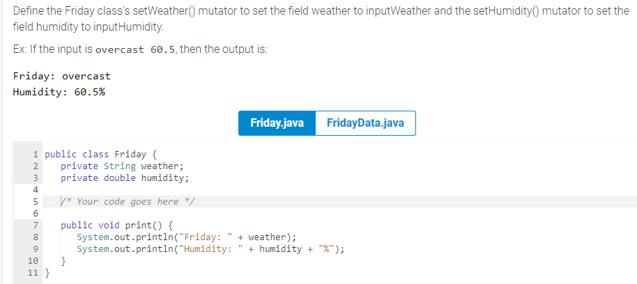 Define the Friday class's setWeather() mutator to set the field weather to inputWeather and the setHumidity() mutator to set the
field humidity to inputHumidity.
Ex: If the input is overcast 60.5, then the output is:
Friday: overcast
Humidity: 60.5%
1 public class Friday {
private String weather;
3 private double humidity;
7680SSDWNA
2
4
5 /* Your code goes here */
9
10
11 }
public void print() {
}
System.out.println("Friday:
System.out.println("Humidity:
Friday.java
+ weather);
FridayData.java
+ humidity + "%");