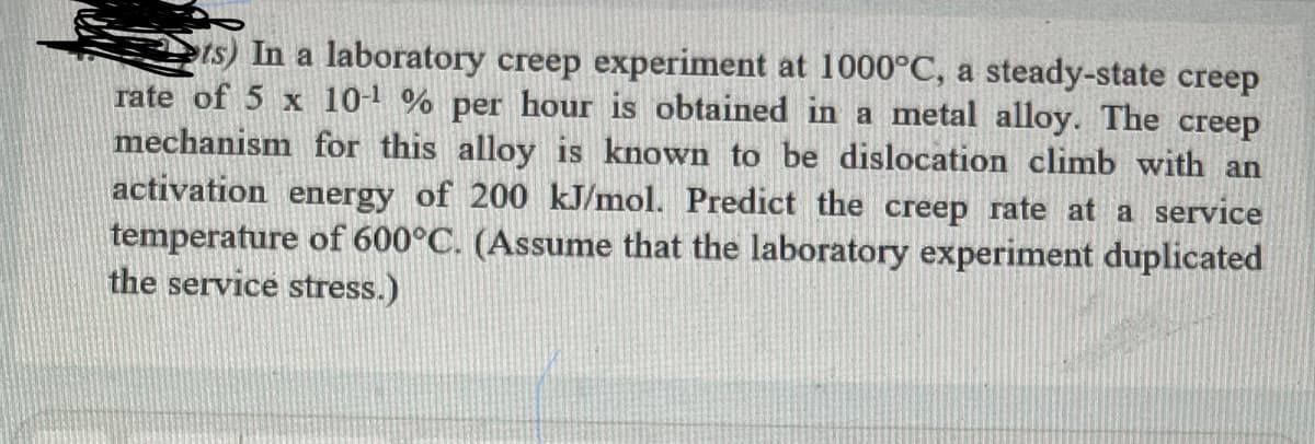 ts) In a laboratory creep experiment at 1000°C, a steady-state creep
rate of 5 x 10-¹% per hour is obtained in a metal alloy. The creep
mechanism for this alloy is known to be dislocation climb with an
activation energy of 200 kJ/mol. Predict the creep rate at a service
temperature of 600°C. (Assume that the laboratory experiment duplicated
the service stress.)