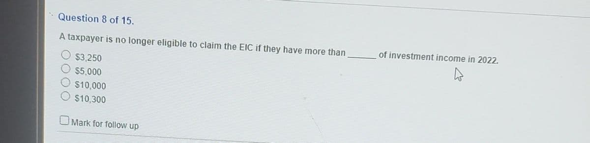 Question 8 of 15.
A taxpayer is no longer eligible to claim the EIC if they have more than
$3,250
$5,000
$10,000
$10,300
Mark for follow up
of investment income in 2022.
4