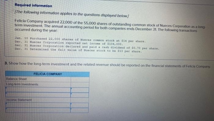 Required information
[The following information applies to the questions displayed below.)
Felicia Company acquired 22,000 of the 55,000 shares of outstanding common stock of Nueces Corporation as a long
term investment. The annual accounting period for both companies ends December 31. The following transactions
occurred during the year:
Jan. 10 Purchased 22,000 shares of Nueces common stock at $14 per share.
Dec. 31 Nueces Corporation reported net income of $104,000.
Dec. 31 Nueces Corporation declared and paid a cash dividend of 50.70 per share.
Dec. 31 Determined the fair value of Nueces stock to be $13 per share.
3. Show how the long-term investment and the related revenue should be reported on the financial statements of Felicia Company.
FELICIA COMPANY
Balance Sheet
Long-term Investments.
Income Statement