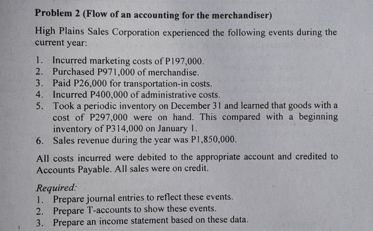 Problem 2 (Flow of an accounting for the merchandiser)
High Plains Sales Corporation experienced the following events during the
current year:
1. Incurred marketing costs of P197,000.
2. Purchased P971,000 of merchandise.
3. Paid P26,000 for transportation-in costs.
4. Incurred P400,000 of administrative costs.
5. Took a periodic inventory on December 31 and learned that goods with a
cost of P297,000 were on hand. This compared with a beginning
inventory of P314,000 on January 1.
6. Sales revenue during the year was P1,850,000.
All costs incurred were debited to the appropriate account and credited to
Accounts Payable. All sales were on credit.
Required:
1. Prepare journal entries to reflect these events.
2. Prepare T-accounts to show these events.
3. Prepare an income statement based on these data.