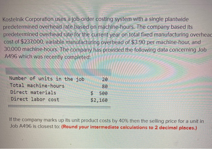 Kostelnik Corporation uses a job-order costing system with a single plantwide
predetermined overhead rate based on machine-hours. The company based its
predetermined overhead rate for the current year on total fixed manufacturing overhead
cost of $237,000, variable manufacturing overhead of $3.90 per machine-hour, and
30,000 machine-hours. The company has provided the following data concerning Job
A496 which was recently completed:
Number of units in the job
Total machine-hours
Direct materials
Direct labor cost
20
80
$
500
$2,160
If the company marks up its unit product costs by 40% then the selling price for a unit in
Job A496 is closest to: (Round your intermediate calculations to 2 decimal places.)