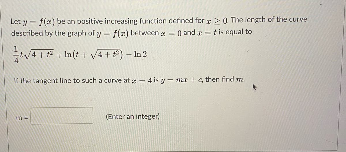 Let y = f(x) be an positive increasing function defined for x > 0. The length of the curve
described by the graph of y = f(x) between x
O and x = t is equal to
|3D
1
tv4+t? + ln(t + v4+t?) – In 2
If the tangent line to such a curve at æ = 4 is y = mx + c, then find m.
(Enter an integer)
m =
