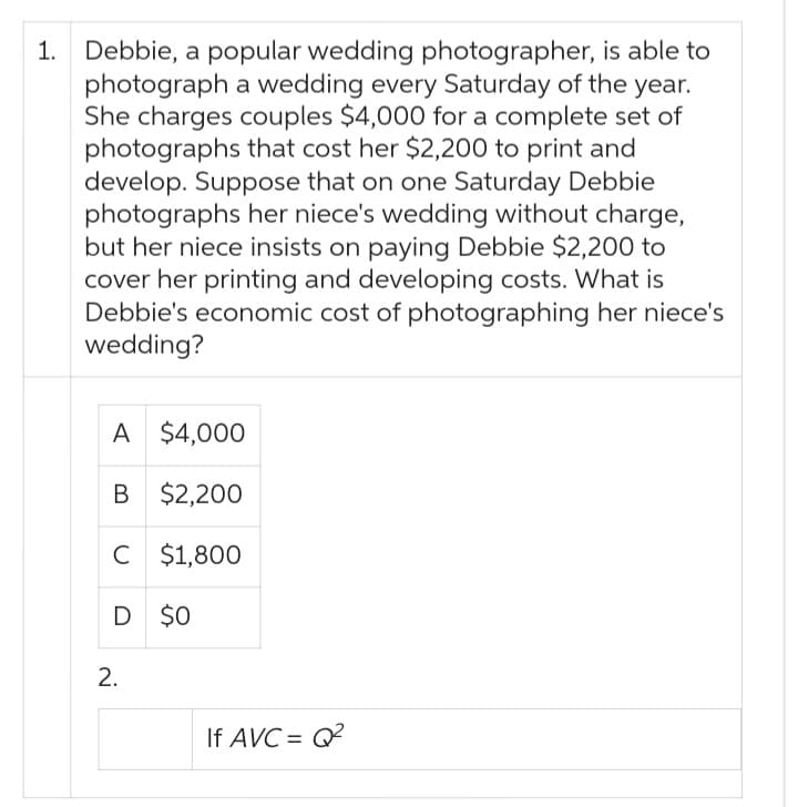 1. Debbie, a popular wedding photographer, is able to
photograph a wedding every Saturday of the year.
She charges couples $4,000 for a complete set of
photographs that cost her $2,200 to print and
develop. Suppose that on one Saturday Debbie
photographs her niece's wedding without charge,
but her niece insists on paying Debbie $2,200 to
cover her printing and developing costs. What is
Debbie's economic cost of photographing her niece's
wedding?
A $4,000
B
$2,200
C $1,800
D $0
2.
If AVC=Q²