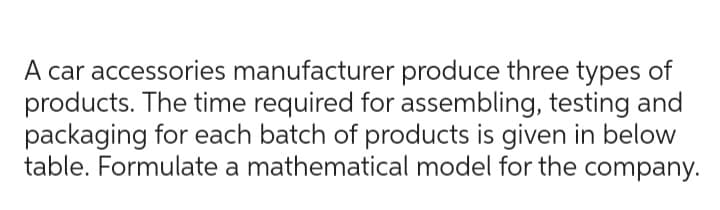 A car accessories manufacturer produce three types of
products. The time required for assembling, testing and
packaging for each batch of products is given in below
table. Formulate a mathematical model for the company.