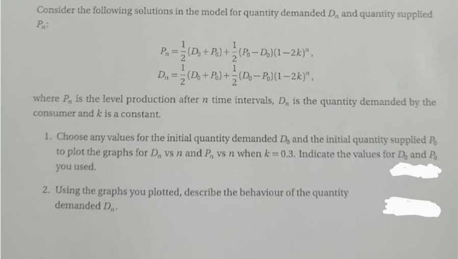 Consider the following solutions in the model for quantity demanded D,, and quantity supplied
P:
P₁ = (Do + Po)+=(Po-Do)(1-2k)",
1
1
D₁ = (Do + Po)+ (Do-Po)(1-2k)",
where P, is the level production after n time intervals, D, is the quantity demanded by the
consumer and k is a constant.
1. Choose any values for the initial quantity demanded D, and the initial quantity supplied P
to plot the graphs for D,, vs n and P₁, vs n when k = 0.3. Indicate the values for D, and Po
you used.
2. Using the graphs you plotted, describe the behaviour of the quantity
demanded D.
