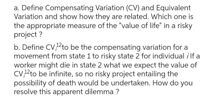 a. Define Compensating Variation (CV) and Equivalent
Variation and show how they are related. Which one is
the appropriate measure of the "value of life" in a risky
project?
b. Define CV, 1¹2to be the compensating variation for a
movement from state 1 to risky state 2 for individual ; If a
worker might die in state 2 what we expect the value of
CV 12to be infinite, so no risky project entailing the
possibility of death would be undertaken. How do you
resolve this apparent dilemma ?