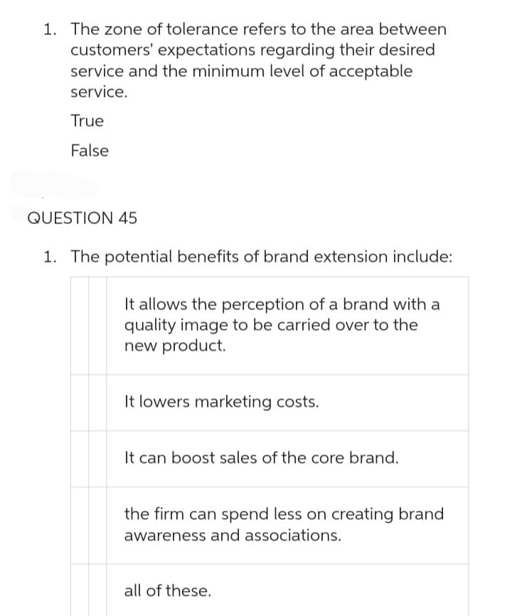 1. The zone of tolerance refers to the area between
customers' expectations regarding their desired
service and the minimum level of acceptable
service.
True
False
QUESTION 45
1. The potential benefits of brand extension include:
It allows the perception of a brand with a
quality image to be carried over to the
new product.
It lowers marketing costs.
It can boost sales of the core brand.
the firm can spend less on creating brand
awareness and associations.
all of these.