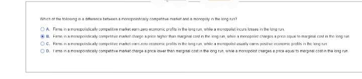 Which of the following is a difference between a monopolistically compettive market and a monopoly in the long run?
OA. Firms in a monopolistically competitive market eam zero economic profits in the long run, while a monopolist incurs losses in the long run.
B. Firms in a monopolistically competitive market charge a price higher than marginal cast in the long run, while a monopolist charges a price equal to marginal cast in the long run
OC. Firms in a monopolistically competitive market car zero economic profits in the long run, while a monopolist usually carns positive economic profits in the long run.
OD. Firms in a monopolistically competitive market charge a price lower than merginal cost in the long run, while a monopolist charges a price equal to merginel cost in the long run.