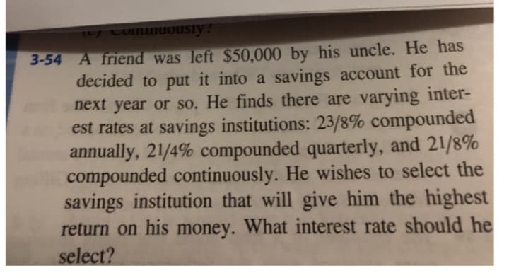 y Comuniously!
3-54 A friend was left $50,000 by his uncle. He has
decided to put it into a savings account for the
next year or so. He finds there are varying inter-
est rates at savings institutions: 23/8% compounded
annually, 21/4% compounded quarterly, and 21/8%
compounded continuously. He wishes to select the
savings institution that will give him the highest
return on his money. What interest rate should he
select?