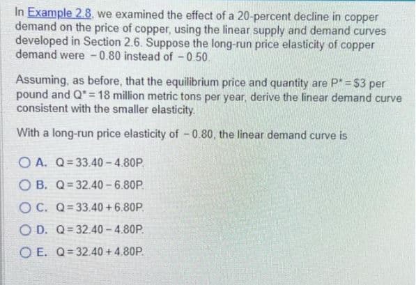 In Example 2.8, we examined the effect of a 20-percent decline in copper
demand on the price of copper, using the linear supply and demand curves
developed in Section 2.6. Suppose the long-run price elasticity of copper
demand were -0.80 instead of -0.50.
Assuming, as before, that the equilibrium price and quantity are P* = $3 per
pound and Q = 18 million metric tons per year, derive the linear demand curve
consistent with the smaller elasticity.
With a long-run price elasticity of -0.80, the linear demand curve is
OA. Q=33.40-4.80P.
OB. Q 32.40-6.80P.
OC. Q=33.40+ 6.80P.
OD. Q 32.40-4.80P.
OE. Q=32.40 + 4.80P.