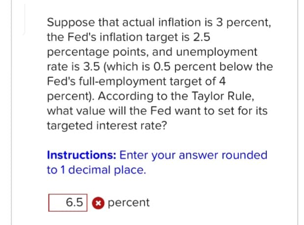 Suppose that actual inflation is 3 percent,
the Fed's inflation target is 2.5
percentage points, and unemployment
rate is 3.5 (which is 0.5 percent below the
Fed's full-employment target of 4
percent). According to the Taylor Rule,
what value will the Fed want to set for its
targeted interest rate?
Instructions: Enter your answer rounded
to 1 decimal place.
6.5 percent