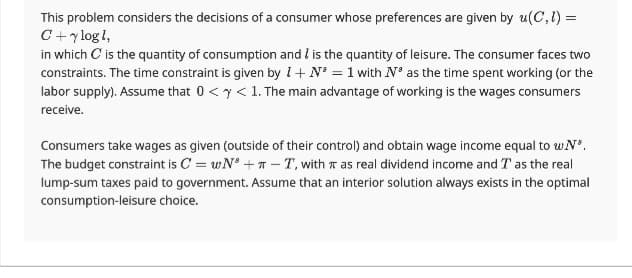 This problem considers the decisions of a consumer whose preferences are given by u(C, 1) =
C + y log 1,
in which is the quantity of consumption and I is the quantity of leisure. The consumer faces two
constraints. The time constraint is given by 1 + N = 1 with N³ as the time spent working (or the
labor supply). Assume that 0 < x < 1. The main advantage of working is the wages consumers
receive.
Consumers take wages as given (outside of their control) and obtain wage income equal to w Nº.
The budget constraint is C = wN+T-T, with as real dividend income and T as the real
lump-sum taxes paid to government. Assume that an interior solution always exists in the optimal
consumption-leisure choice.