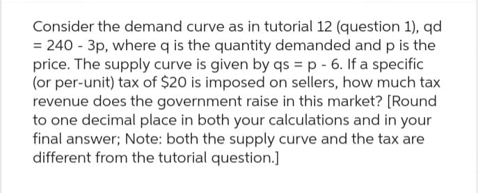 Consider the demand curve as in tutorial 12 (question 1), qd
= 240 - 3p, where q is the quantity demanded and p is the
price. The supply curve is given by qs = p - 6. If a specific
(or per-unit) tax of $20 is imposed on sellers, how much tax
revenue does the government raise in this market? [Round
to one decimal place in both your calculations and in your
final answer; Note: both the supply curve and the tax are
different from the tutorial question.]