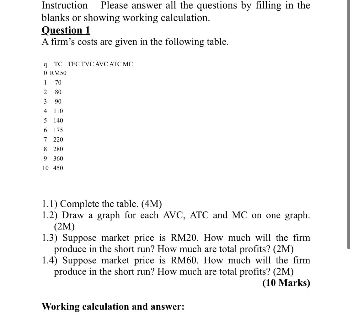 Instruction
Please answer all the questions by filling in the
blanks or showing working calculation.
Question 1
A firm's costs are given in the following table.
TC TFC TVC AVC ATC MC
O RM50
1
70
80
3
90
4
110
5
140
6 175
7 220
8 280
9 360
10 450
1.1) Complete the table. (4M)
1.2) Draw a graph for each AVC, ATC and MC on one graph.
(2M)
1.3) Suppose market price is RM20. How much will the firm
produce in the short run? How much are total profits? (2M)
1.4) Suppose market price is RM60. How much will the firm
produce in the short run? How much are total profits? (2M)
(10 Marks)
Working calculation and answer:
