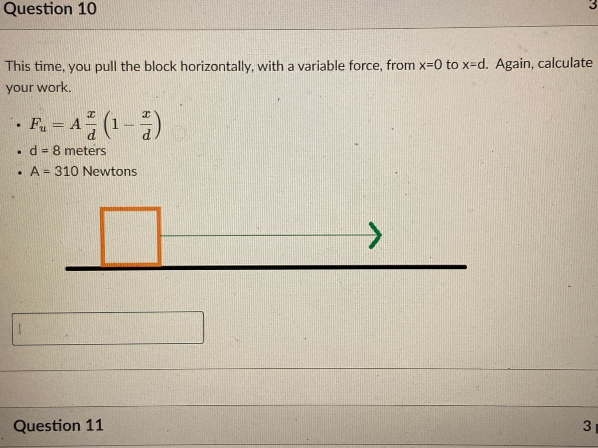 Question 10
3
This time, you pull the block horizontally, with a variable force, from x=0 to x=Dd. Again, calculate
your work.
. F. - A (1-)
d.
d
d = 8 meters
. A = 310 Newtons
<>
Question 11
3.

