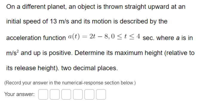 On a different planet, an object is thrown straight upward at an
initial speed of 13 m/s and its motion is described by the
acceleration function a(t) = 2t – 8,0 <t <4 sec. where a is in
m/s? and up is positive. Determine its maximum height (relative to
its release height). two decimal places.
(Record your answer in the numerical-response section below.)
Your answer:
