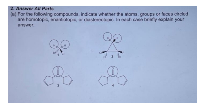 2. Answer All Parts
(a) For the following compounds, indicate whether the atoms, groups or faces circled
are homotopic, enantiotopic, or diastereotopic. In each case briefly explain your
answer.
H.
3
2.
