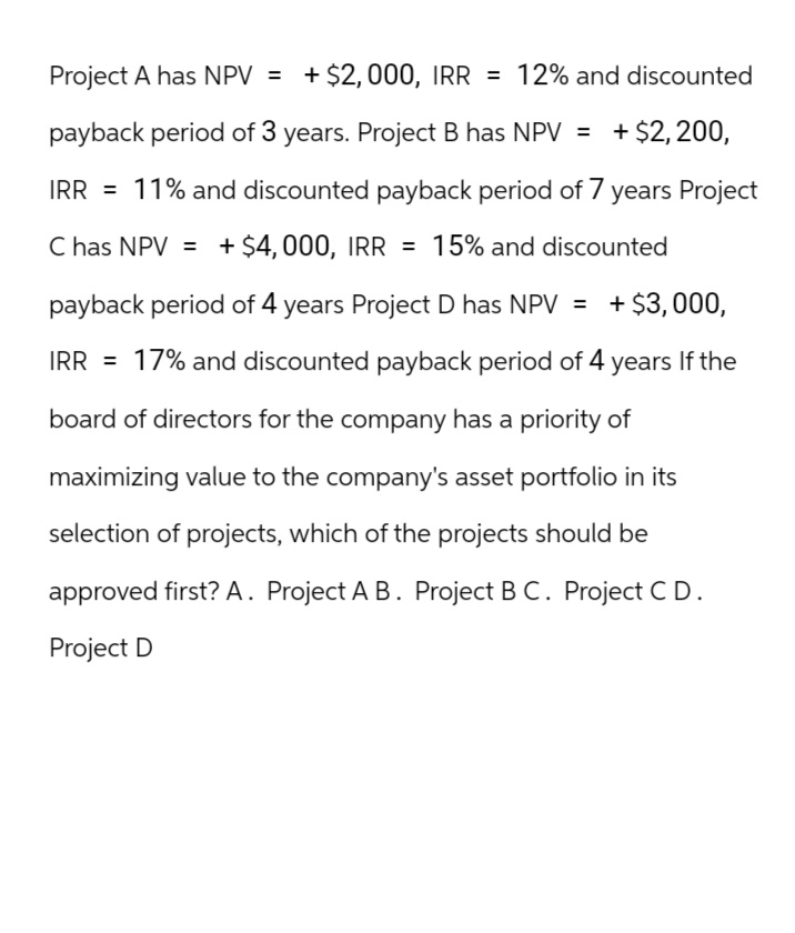 Project A has NPV = + $2,000, IRR = 12% and discounted
payback period of 3 years. Project B has NPV = + $2,200,
IRR = 11% and discounted payback period of 7 years Project
C has NPV = + $4,000, IRR = 15% and discounted
payback period of 4 years Project D has NPV = + $3,000,
IRR 17% and discounted payback period of 4 years If the
board of directors for the company has a priority of
maximizing value to the company's asset portfolio in its
selection of projects, which of the projects should be
approved first? A. Project A B. Project BC. Project CD.
Project D