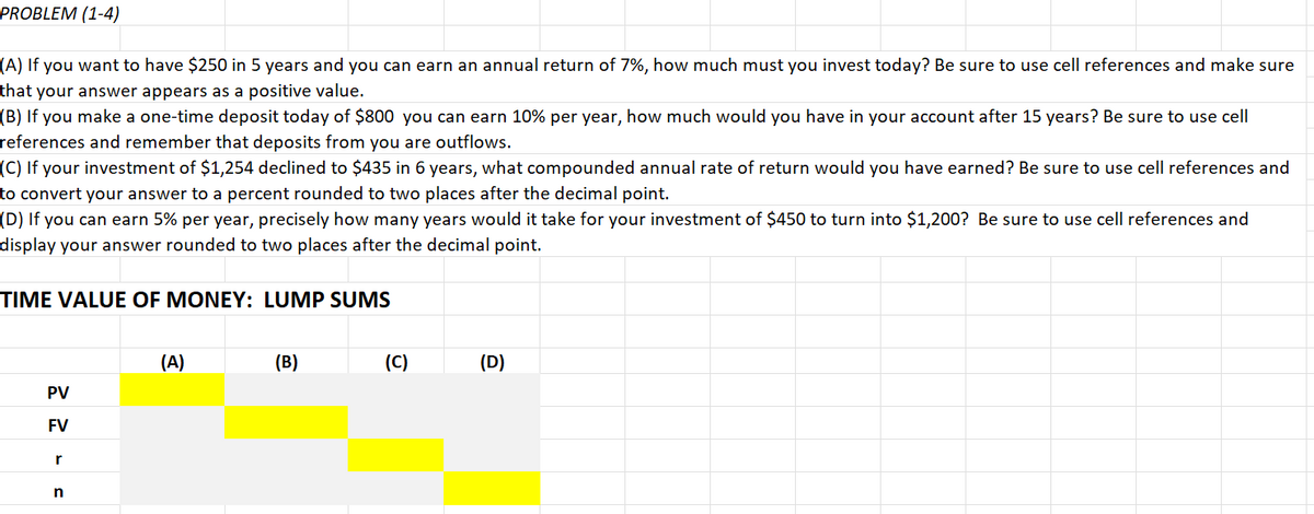 PROBLEM (1-4)
(A) If you want to have $250 in 5 years and you can earn an annual return of 7%, how much must you invest today? Be sure to use cell references and make sure
that your answer appears as a positive value.
(B) If you make a one-time deposit today of $800 you can earn 10% per year, how much would you have in your account after 15 years? Be sure to use cell
references and remember that deposits from you are outflows.
(C) If your investment of $1,254 declined to $435 in 6 years, what compounded annual rate of return would you have earned? Be sure to use cell references and
to convert your answer to a percent rounded to two places after the decimal point.
(D) If you can earn 5% per year, precisely how many years would it take for your investment of $450 to turn into $1,200? Be sure to use cell references and
display your answer rounded to two places after the decimal point.
TIME VALUE OF MONEY: LUMP SUMS
PV
FV
r
n
(A)
(B)
(C)
(D)